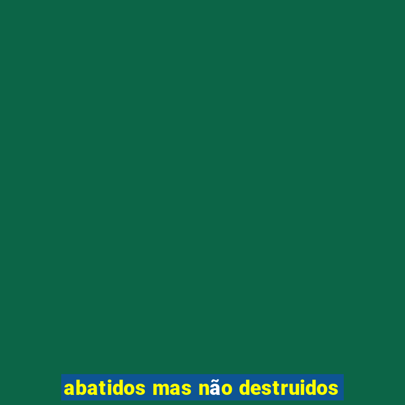 abatidos mas não destruidos