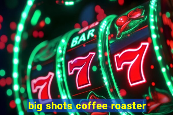 big shots coffee roaster