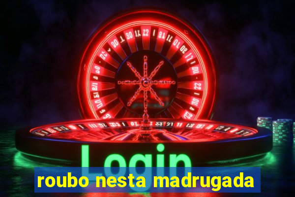 roubo nesta madrugada